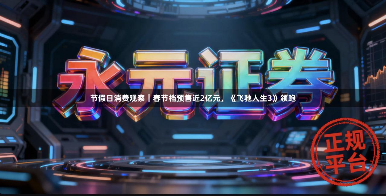 节假日消费观察｜春节档预售近2亿元，《飞驰人生3》领跑